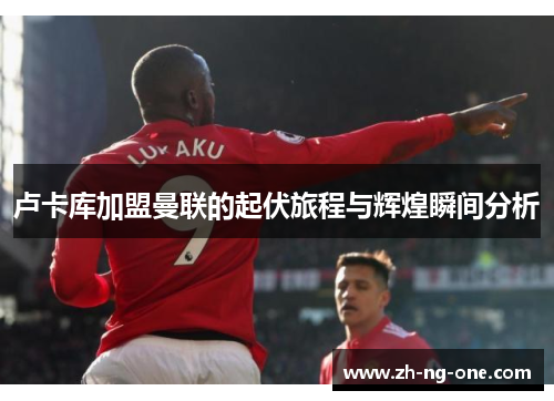 卢卡库加盟曼联的起伏旅程与辉煌瞬间分析