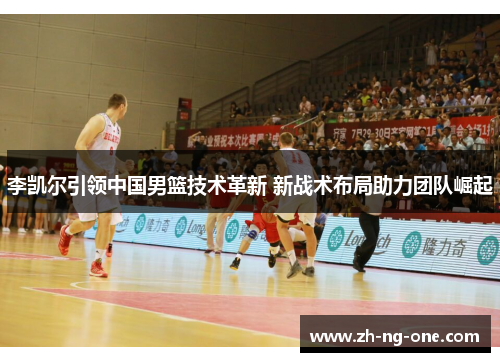 李凯尔引领中国男篮技术革新 新战术布局助力团队崛起