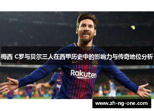 梅西 C罗与贝尔三人在西甲历史中的影响力与传奇地位分析