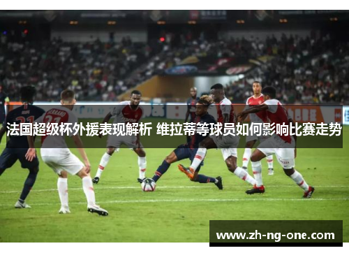 法国超级杯外援表现解析 维拉蒂等球员如何影响比赛走势