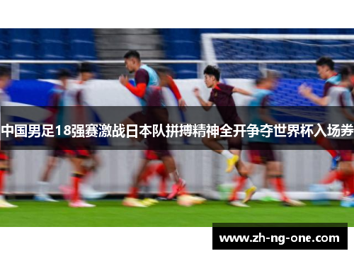 中国男足18强赛激战日本队拼搏精神全开争夺世界杯入场券