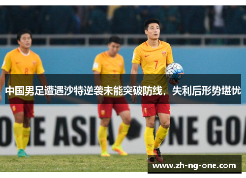 中国男足遭遇沙特逆袭未能突破防线，失利后形势堪忧
