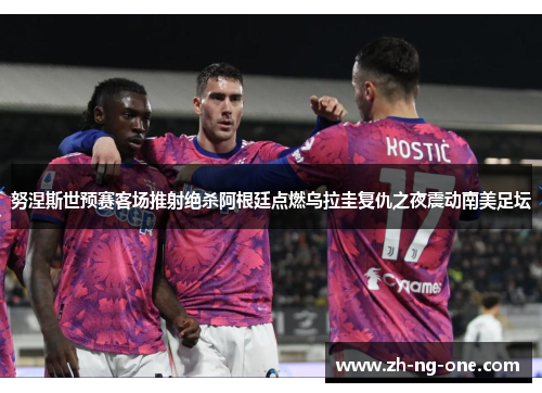 努涅斯世预赛客场推射绝杀阿根廷点燃乌拉圭复仇之夜震动南美足坛