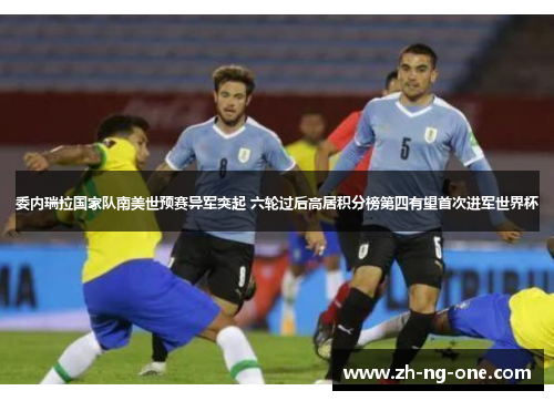 委内瑞拉国家队南美世预赛异军突起 六轮过后高居积分榜第四有望首次进军世界杯