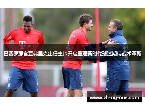巴塞罗那官宣弗里克出任主帅开启重建新时代球迷期待战术革新